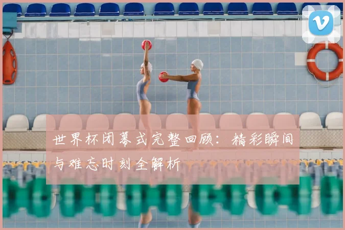 世界杯闭幕式完整回顾：精彩瞬间与难忘时刻全解析