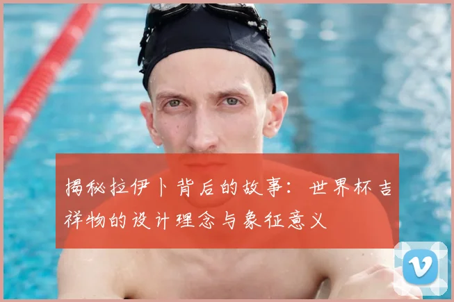 揭秘拉伊卜背后的故事:世界杯吉祥物的设计理念与象征意义