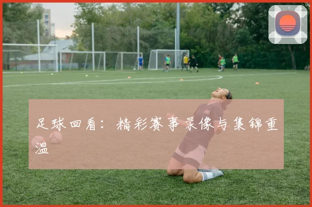 足球回看:精彩赛事录像与集锦重温