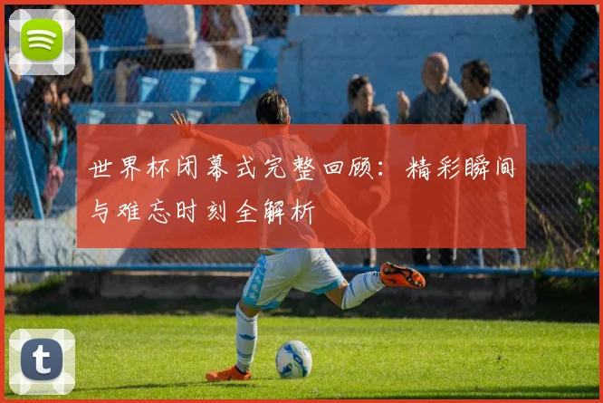 世界杯闭幕式完整回顾：精彩瞬间与难忘时刻全解析