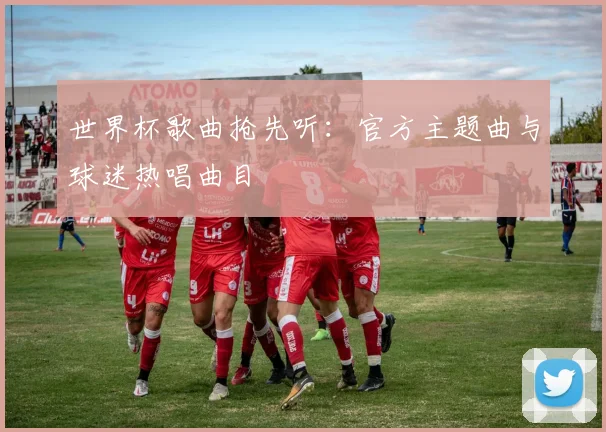 世界杯歌曲抢先听：官方主题曲与球迷热唱曲目